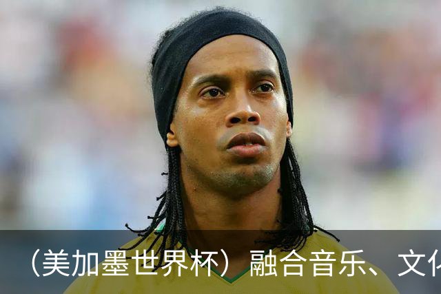 （美加墨世界杯）融合音乐、文化和足球 世界杯开幕式亮点足